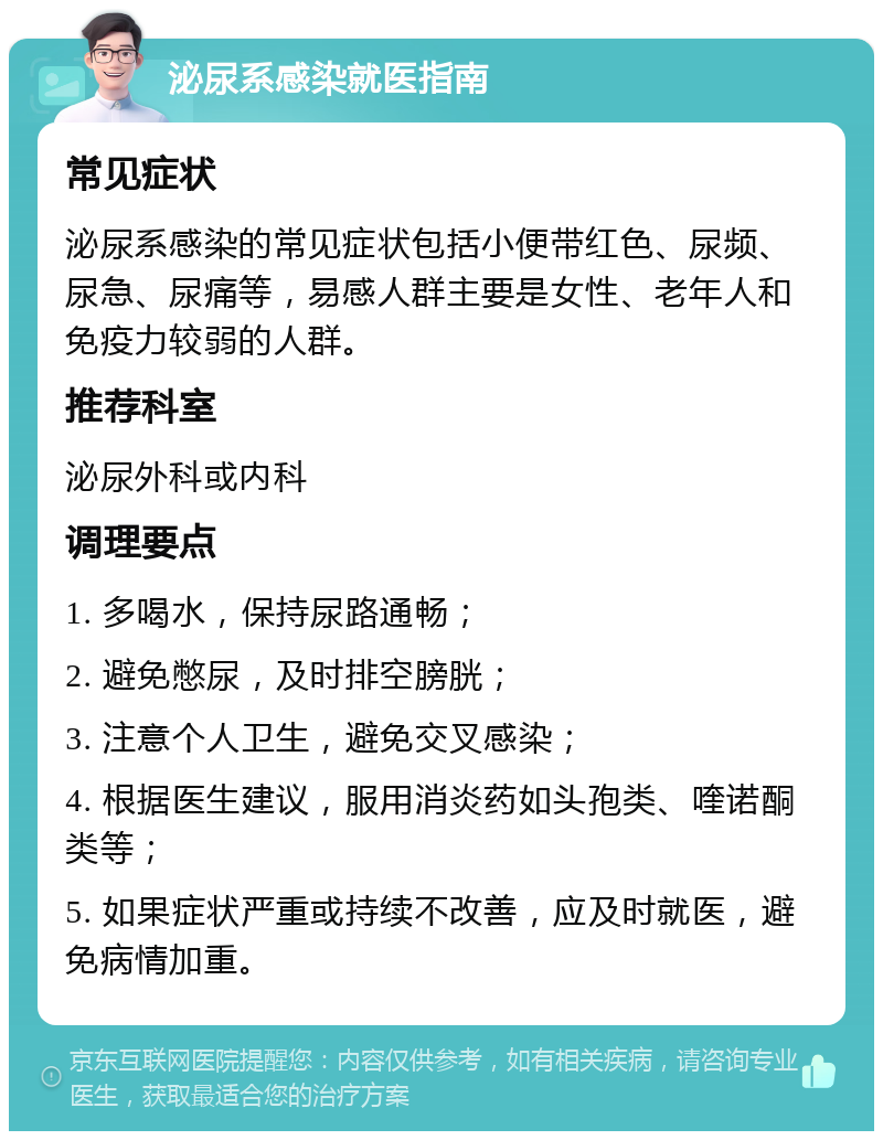 泌尿系感染就医指南 常见症状 泌尿系感染的常见症状包括小便带红色、尿频、尿急、尿痛等，易感人群主要是女性、老年人和免疫力较弱的人群。 推荐科室 泌尿外科或内科 调理要点 1. 多喝水，保持尿路通畅； 2. 避免憋尿，及时排空膀胱； 3. 注意个人卫生，避免交叉感染； 4. 根据医生建议，服用消炎药如头孢类、喹诺酮类等； 5. 如果症状严重或持续不改善，应及时就医，避免病情加重。