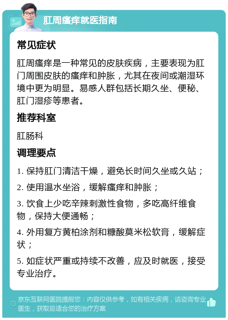 肛周瘙痒就医指南 常见症状 肛周瘙痒是一种常见的皮肤疾病，主要表现为肛门周围皮肤的瘙痒和肿胀，尤其在夜间或潮湿环境中更为明显。易感人群包括长期久坐、便秘、肛门湿疹等患者。 推荐科室 肛肠科 调理要点 1. 保持肛门清洁干燥，避免长时间久坐或久站； 2. 使用温水坐浴，缓解瘙痒和肿胀； 3. 饮食上少吃辛辣刺激性食物，多吃高纤维食物，保持大便通畅； 4. 外用复方黄柏涂剂和糠酸莫米松软膏，缓解症状； 5. 如症状严重或持续不改善，应及时就医，接受专业治疗。