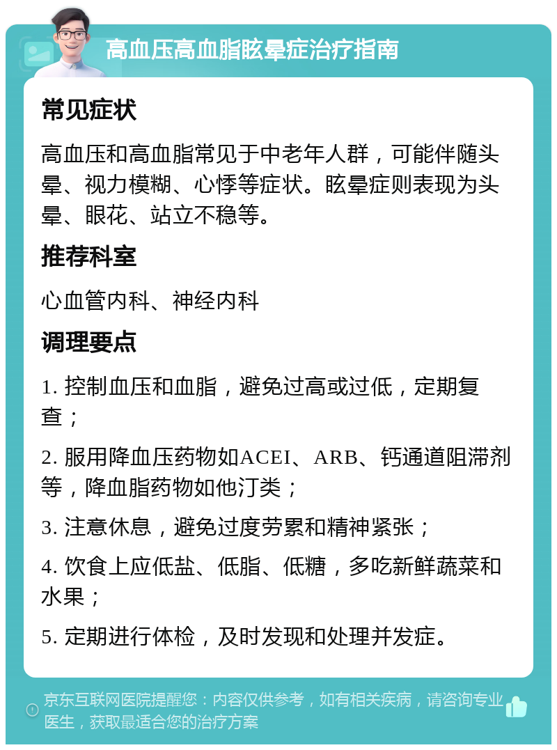 高血压高血脂眩晕症治疗指南 常见症状 高血压和高血脂常见于中老年人群，可能伴随头晕、视力模糊、心悸等症状。眩晕症则表现为头晕、眼花、站立不稳等。 推荐科室 心血管内科、神经内科 调理要点 1. 控制血压和血脂，避免过高或过低，定期复查； 2. 服用降血压药物如ACEI、ARB、钙通道阻滞剂等，降血脂药物如他汀类； 3. 注意休息，避免过度劳累和精神紧张； 4. 饮食上应低盐、低脂、低糖，多吃新鲜蔬菜和水果； 5. 定期进行体检，及时发现和处理并发症。