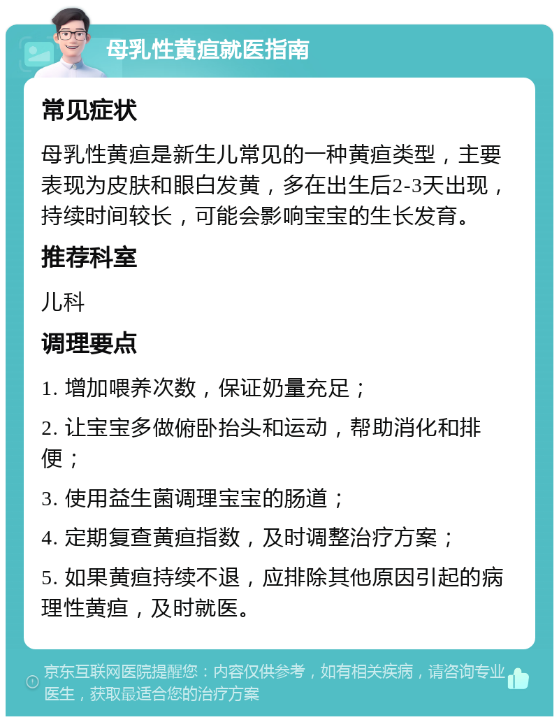 母乳性黄疸就医指南 常见症状 母乳性黄疸是新生儿常见的一种黄疸类型，主要表现为皮肤和眼白发黄，多在出生后2-3天出现，持续时间较长，可能会影响宝宝的生长发育。 推荐科室 儿科 调理要点 1. 增加喂养次数，保证奶量充足； 2. 让宝宝多做俯卧抬头和运动，帮助消化和排便； 3. 使用益生菌调理宝宝的肠道； 4. 定期复查黄疸指数，及时调整治疗方案； 5. 如果黄疸持续不退，应排除其他原因引起的病理性黄疸，及时就医。