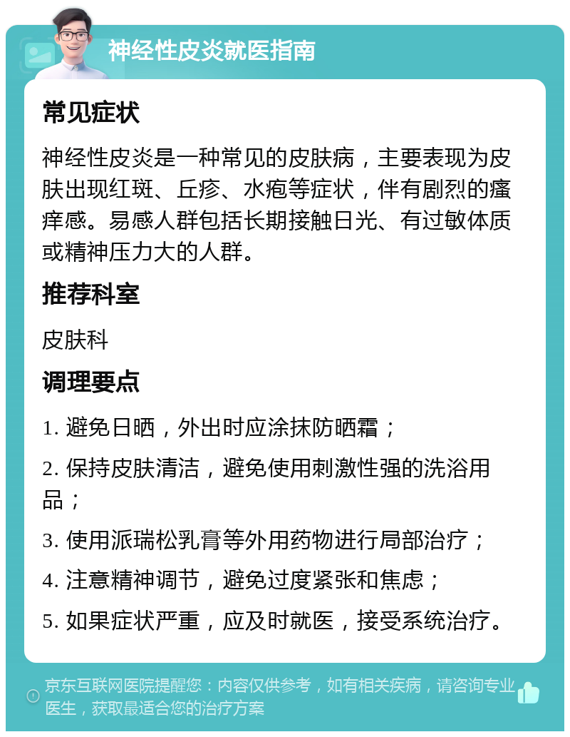 神经性皮炎就医指南 常见症状 神经性皮炎是一种常见的皮肤病，主要表现为皮肤出现红斑、丘疹、水疱等症状，伴有剧烈的瘙痒感。易感人群包括长期接触日光、有过敏体质或精神压力大的人群。 推荐科室 皮肤科 调理要点 1. 避免日晒，外出时应涂抹防晒霜； 2. 保持皮肤清洁，避免使用刺激性强的洗浴用品； 3. 使用派瑞松乳膏等外用药物进行局部治疗； 4. 注意精神调节，避免过度紧张和焦虑； 5. 如果症状严重，应及时就医，接受系统治疗。