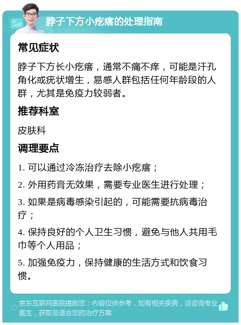 脖子下方小疙瘩的处理指南 常见症状 脖子下方长小疙瘩，通常不痛不痒，可能是汗孔角化或疣状增生，易感人群包括任何年龄段的人群，尤其是免疫力较弱者。 推荐科室 皮肤科 调理要点 1. 可以通过冷冻治疗去除小疙瘩； 2. 外用药膏无效果，需要专业医生进行处理； 3. 如果是病毒感染引起的，可能需要抗病毒治疗； 4. 保持良好的个人卫生习惯，避免与他人共用毛巾等个人用品； 5. 加强免疫力，保持健康的生活方式和饮食习惯。