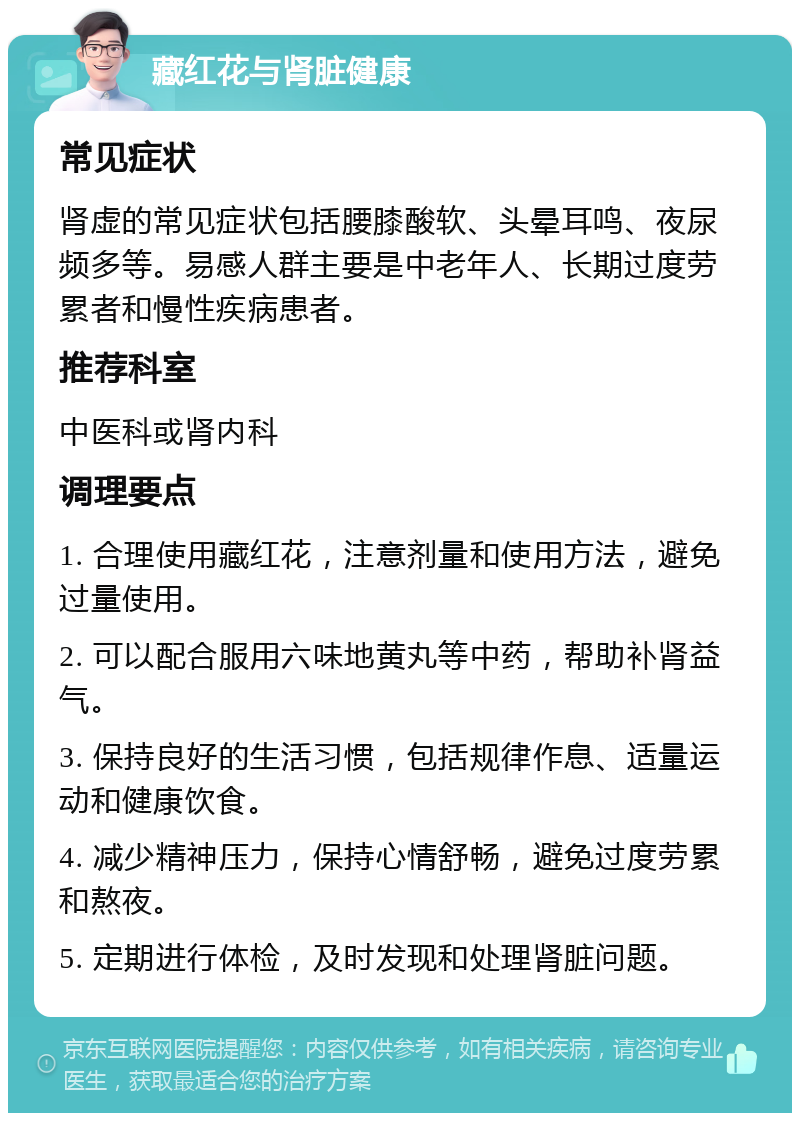 藏红花与肾脏健康 常见症状 肾虚的常见症状包括腰膝酸软、头晕耳鸣、夜尿频多等。易感人群主要是中老年人、长期过度劳累者和慢性疾病患者。 推荐科室 中医科或肾内科 调理要点 1. 合理使用藏红花，注意剂量和使用方法，避免过量使用。 2. 可以配合服用六味地黄丸等中药，帮助补肾益气。 3. 保持良好的生活习惯，包括规律作息、适量运动和健康饮食。 4. 减少精神压力，保持心情舒畅，避免过度劳累和熬夜。 5. 定期进行体检，及时发现和处理肾脏问题。