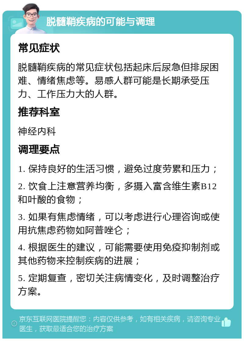 脱髓鞘疾病的可能与调理 常见症状 脱髓鞘疾病的常见症状包括起床后尿急但排尿困难、情绪焦虑等。易感人群可能是长期承受压力、工作压力大的人群。 推荐科室 神经内科 调理要点 1. 保持良好的生活习惯，避免过度劳累和压力； 2. 饮食上注意营养均衡，多摄入富含维生素B12和叶酸的食物； 3. 如果有焦虑情绪，可以考虑进行心理咨询或使用抗焦虑药物如阿普唑仑； 4. 根据医生的建议，可能需要使用免疫抑制剂或其他药物来控制疾病的进展； 5. 定期复查，密切关注病情变化，及时调整治疗方案。