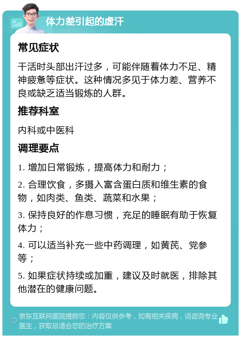 体力差引起的虚汗 常见症状 干活时头部出汗过多，可能伴随着体力不足、精神疲惫等症状。这种情况多见于体力差、营养不良或缺乏适当锻炼的人群。 推荐科室 内科或中医科 调理要点 1. 增加日常锻炼，提高体力和耐力； 2. 合理饮食，多摄入富含蛋白质和维生素的食物，如肉类、鱼类、蔬菜和水果； 3. 保持良好的作息习惯，充足的睡眠有助于恢复体力； 4. 可以适当补充一些中药调理，如黄芪、党参等； 5. 如果症状持续或加重，建议及时就医，排除其他潜在的健康问题。