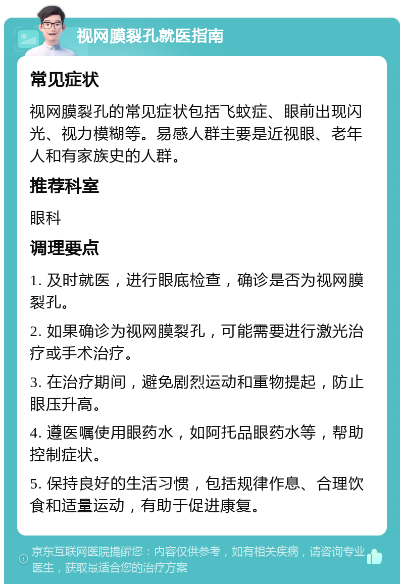 视网膜裂孔就医指南 常见症状 视网膜裂孔的常见症状包括飞蚊症、眼前出现闪光、视力模糊等。易感人群主要是近视眼、老年人和有家族史的人群。 推荐科室 眼科 调理要点 1. 及时就医，进行眼底检查，确诊是否为视网膜裂孔。 2. 如果确诊为视网膜裂孔，可能需要进行激光治疗或手术治疗。 3. 在治疗期间，避免剧烈运动和重物提起，防止眼压升高。 4. 遵医嘱使用眼药水，如阿托品眼药水等，帮助控制症状。 5. 保持良好的生活习惯，包括规律作息、合理饮食和适量运动，有助于促进康复。