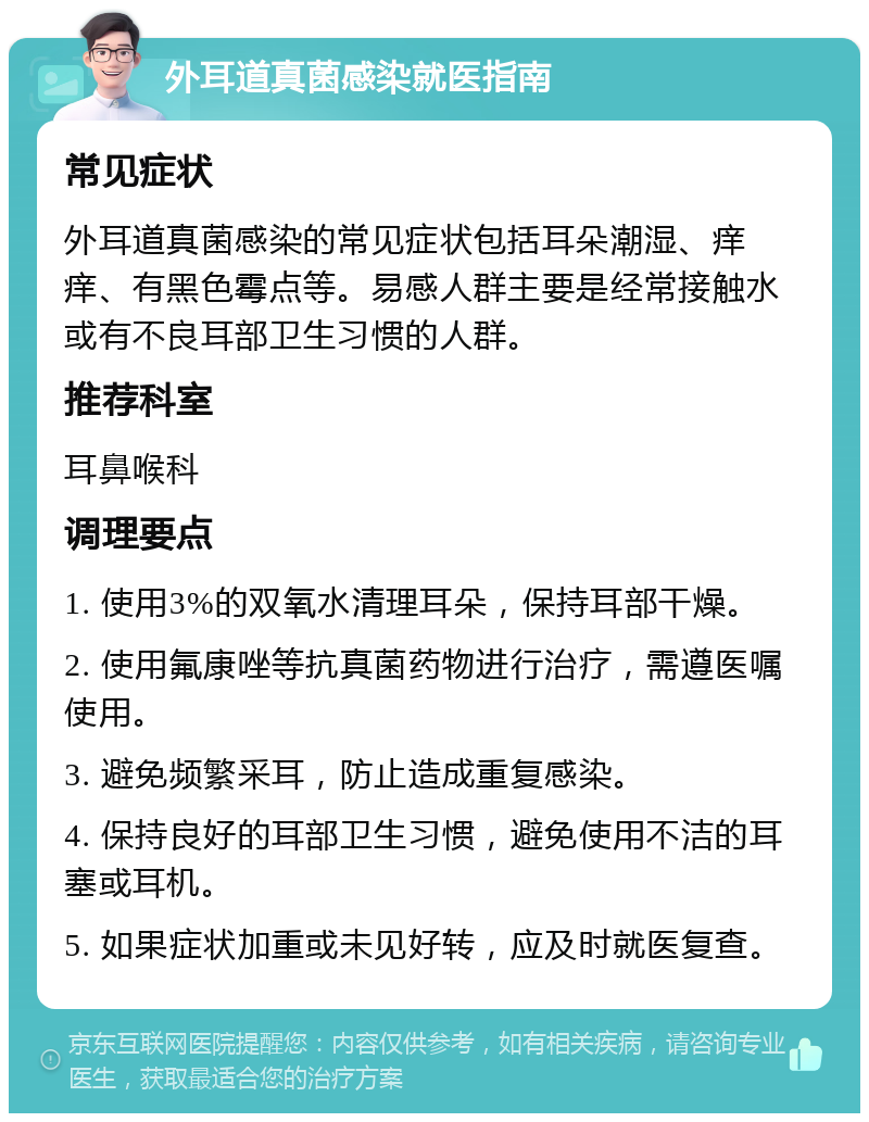 外耳道真菌感染就医指南 常见症状 外耳道真菌感染的常见症状包括耳朵潮湿、痒痒、有黑色霉点等。易感人群主要是经常接触水或有不良耳部卫生习惯的人群。 推荐科室 耳鼻喉科 调理要点 1. 使用3%的双氧水清理耳朵，保持耳部干燥。 2. 使用氟康唑等抗真菌药物进行治疗，需遵医嘱使用。 3. 避免频繁采耳，防止造成重复感染。 4. 保持良好的耳部卫生习惯，避免使用不洁的耳塞或耳机。 5. 如果症状加重或未见好转，应及时就医复查。