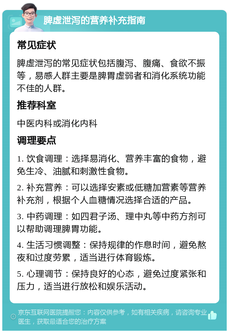 脾虚泄泻的营养补充指南 常见症状 脾虚泄泻的常见症状包括腹泻、腹痛、食欲不振等，易感人群主要是脾胃虚弱者和消化系统功能不佳的人群。 推荐科室 中医内科或消化内科 调理要点 1. 饮食调理：选择易消化、营养丰富的食物，避免生冷、油腻和刺激性食物。 2. 补充营养：可以选择安素或低糖加营素等营养补充剂，根据个人血糖情况选择合适的产品。 3. 中药调理：如四君子汤、理中丸等中药方剂可以帮助调理脾胃功能。 4. 生活习惯调整：保持规律的作息时间，避免熬夜和过度劳累，适当进行体育锻炼。 5. 心理调节：保持良好的心态，避免过度紧张和压力，适当进行放松和娱乐活动。