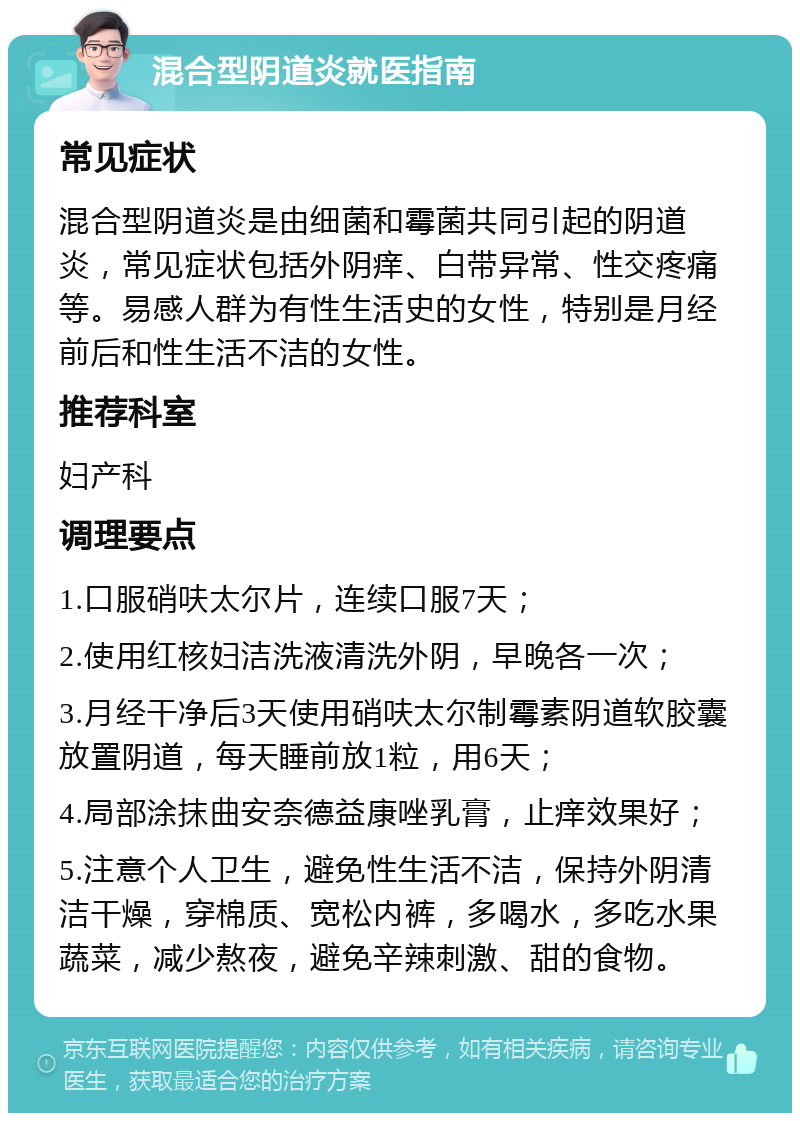 混合型阴道炎就医指南 常见症状 混合型阴道炎是由细菌和霉菌共同引起的阴道炎，常见症状包括外阴痒、白带异常、性交疼痛等。易感人群为有性生活史的女性，特别是月经前后和性生活不洁的女性。 推荐科室 妇产科 调理要点 1.口服硝呋太尔片，连续口服7天； 2.使用红核妇洁洗液清洗外阴，早晚各一次； 3.月经干净后3天使用硝呋太尔制霉素阴道软胶囊放置阴道，每天睡前放1粒，用6天； 4.局部涂抹曲安奈德益康唑乳膏，止痒效果好； 5.注意个人卫生，避免性生活不洁，保持外阴清洁干燥，穿棉质、宽松内裤，多喝水，多吃水果蔬菜，减少熬夜，避免辛辣刺激、甜的食物。