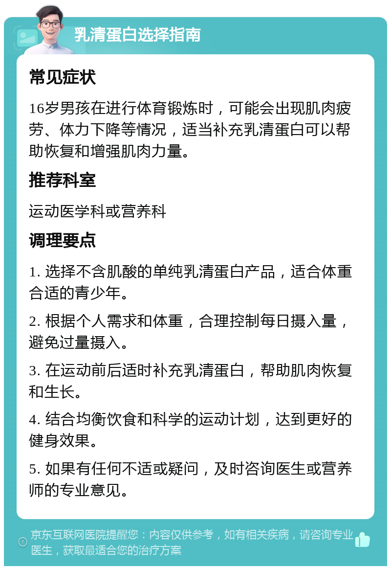 乳清蛋白选择指南 常见症状 16岁男孩在进行体育锻炼时，可能会出现肌肉疲劳、体力下降等情况，适当补充乳清蛋白可以帮助恢复和增强肌肉力量。 推荐科室 运动医学科或营养科 调理要点 1. 选择不含肌酸的单纯乳清蛋白产品，适合体重合适的青少年。 2. 根据个人需求和体重，合理控制每日摄入量，避免过量摄入。 3. 在运动前后适时补充乳清蛋白，帮助肌肉恢复和生长。 4. 结合均衡饮食和科学的运动计划，达到更好的健身效果。 5. 如果有任何不适或疑问，及时咨询医生或营养师的专业意见。