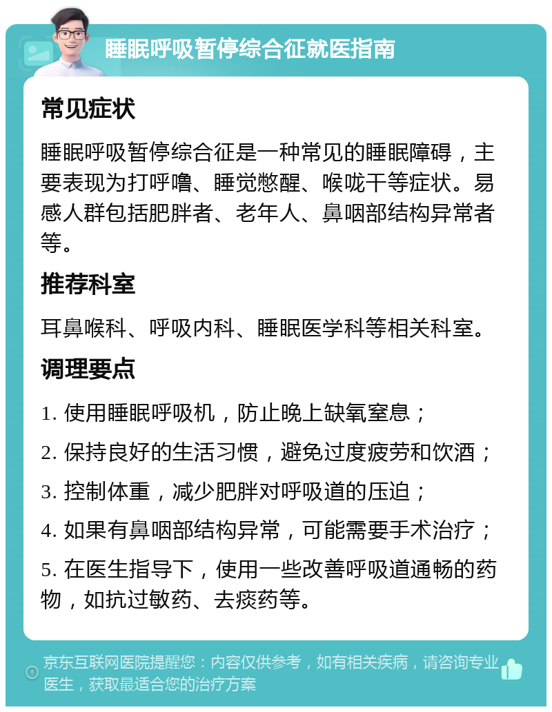 睡眠呼吸暂停综合征就医指南 常见症状 睡眠呼吸暂停综合征是一种常见的睡眠障碍，主要表现为打呼噜、睡觉憋醒、喉咙干等症状。易感人群包括肥胖者、老年人、鼻咽部结构异常者等。 推荐科室 耳鼻喉科、呼吸内科、睡眠医学科等相关科室。 调理要点 1. 使用睡眠呼吸机，防止晚上缺氧窒息； 2. 保持良好的生活习惯，避免过度疲劳和饮酒； 3. 控制体重，减少肥胖对呼吸道的压迫； 4. 如果有鼻咽部结构异常，可能需要手术治疗； 5. 在医生指导下，使用一些改善呼吸道通畅的药物，如抗过敏药、去痰药等。