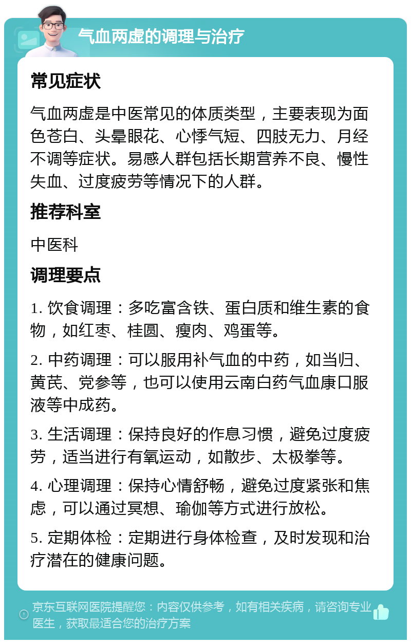 气血两虚的调理与治疗 常见症状 气血两虚是中医常见的体质类型，主要表现为面色苍白、头晕眼花、心悸气短、四肢无力、月经不调等症状。易感人群包括长期营养不良、慢性失血、过度疲劳等情况下的人群。 推荐科室 中医科 调理要点 1. 饮食调理：多吃富含铁、蛋白质和维生素的食物，如红枣、桂圆、瘦肉、鸡蛋等。 2. 中药调理：可以服用补气血的中药，如当归、黄芪、党参等，也可以使用云南白药气血康口服液等中成药。 3. 生活调理：保持良好的作息习惯，避免过度疲劳，适当进行有氧运动，如散步、太极拳等。 4. 心理调理：保持心情舒畅，避免过度紧张和焦虑，可以通过冥想、瑜伽等方式进行放松。 5. 定期体检：定期进行身体检查，及时发现和治疗潜在的健康问题。