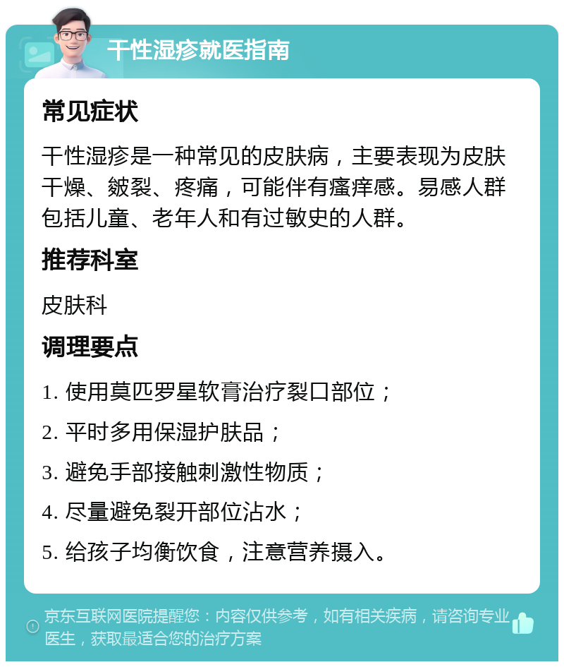 干性湿疹就医指南 常见症状 干性湿疹是一种常见的皮肤病，主要表现为皮肤干燥、皴裂、疼痛，可能伴有瘙痒感。易感人群包括儿童、老年人和有过敏史的人群。 推荐科室 皮肤科 调理要点 1. 使用莫匹罗星软膏治疗裂口部位； 2. 平时多用保湿护肤品； 3. 避免手部接触刺激性物质； 4. 尽量避免裂开部位沾水； 5. 给孩子均衡饮食，注意营养摄入。