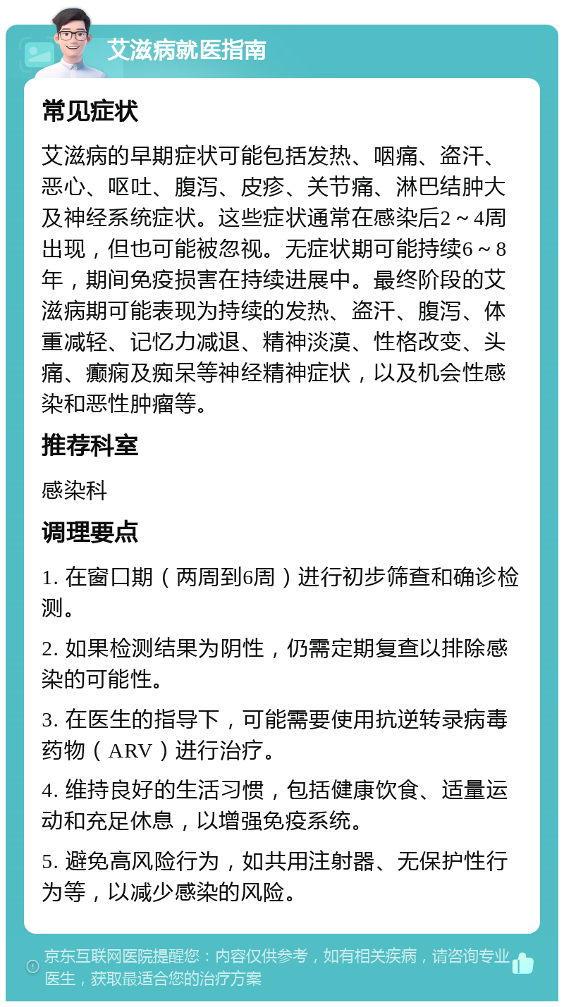 艾滋病就医指南 常见症状 艾滋病的早期症状可能包括发热、咽痛、盗汗、恶心、呕吐、腹泻、皮疹、关节痛、淋巴结肿大及神经系统症状。这些症状通常在感染后2～4周出现，但也可能被忽视。无症状期可能持续6～8年，期间免疫损害在持续进展中。最终阶段的艾滋病期可能表现为持续的发热、盗汗、腹泻、体重减轻、记忆力减退、精神淡漠、性格改变、头痛、癫痫及痴呆等神经精神症状，以及机会性感染和恶性肿瘤等。 推荐科室 感染科 调理要点 1. 在窗口期（两周到6周）进行初步筛查和确诊检测。 2. 如果检测结果为阴性，仍需定期复查以排除感染的可能性。 3. 在医生的指导下，可能需要使用抗逆转录病毒药物（ARV）进行治疗。 4. 维持良好的生活习惯，包括健康饮食、适量运动和充足休息，以增强免疫系统。 5. 避免高风险行为，如共用注射器、无保护性行为等，以减少感染的风险。