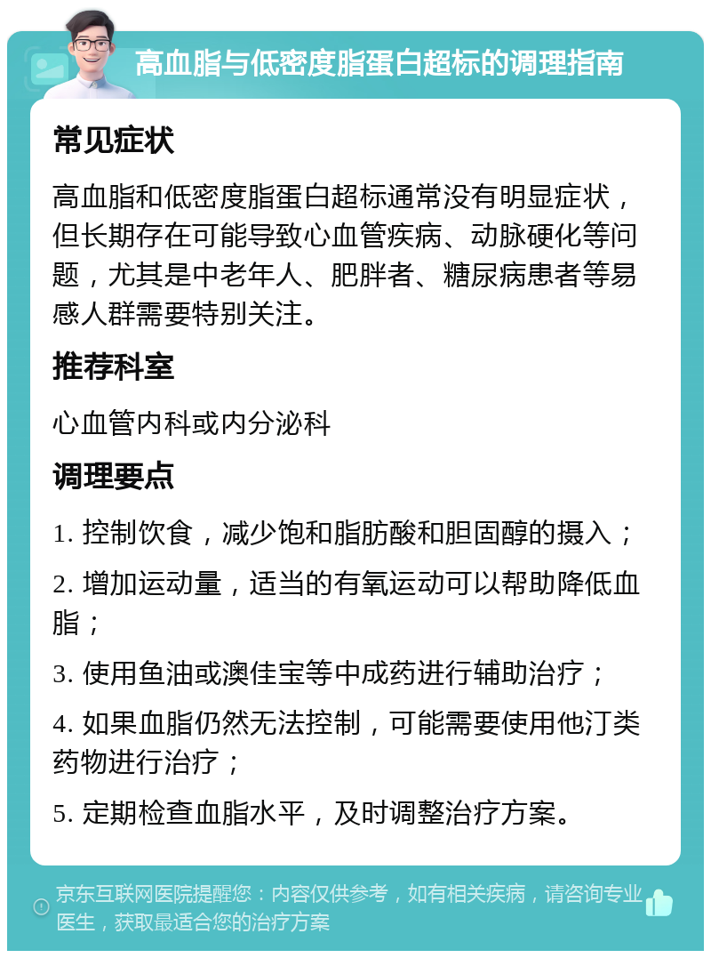 高血脂与低密度脂蛋白超标的调理指南 常见症状 高血脂和低密度脂蛋白超标通常没有明显症状，但长期存在可能导致心血管疾病、动脉硬化等问题，尤其是中老年人、肥胖者、糖尿病患者等易感人群需要特别关注。 推荐科室 心血管内科或内分泌科 调理要点 1. 控制饮食，减少饱和脂肪酸和胆固醇的摄入； 2. 增加运动量，适当的有氧运动可以帮助降低血脂； 3. 使用鱼油或澳佳宝等中成药进行辅助治疗； 4. 如果血脂仍然无法控制，可能需要使用他汀类药物进行治疗； 5. 定期检查血脂水平，及时调整治疗方案。