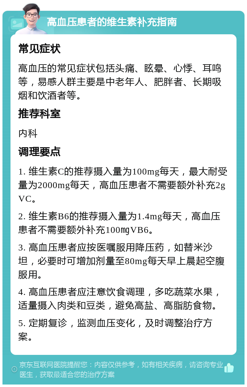 高血压患者的维生素补充指南 常见症状 高血压的常见症状包括头痛、眩晕、心悸、耳鸣等，易感人群主要是中老年人、肥胖者、长期吸烟和饮酒者等。 推荐科室 内科 调理要点 1. 维生素C的推荐摄入量为100mg每天，最大耐受量为2000mg每天，高血压患者不需要额外补充2gVC。 2. 维生素B6的推荐摄入量为1.4mg每天，高血压患者不需要额外补充100㎎VB6。 3. 高血压患者应按医嘱服用降压药，如替米沙坦，必要时可增加剂量至80mg每天早上晨起空腹服用。 4. 高血压患者应注意饮食调理，多吃蔬菜水果，适量摄入肉类和豆类，避免高盐、高脂肪食物。 5. 定期复诊，监测血压变化，及时调整治疗方案。