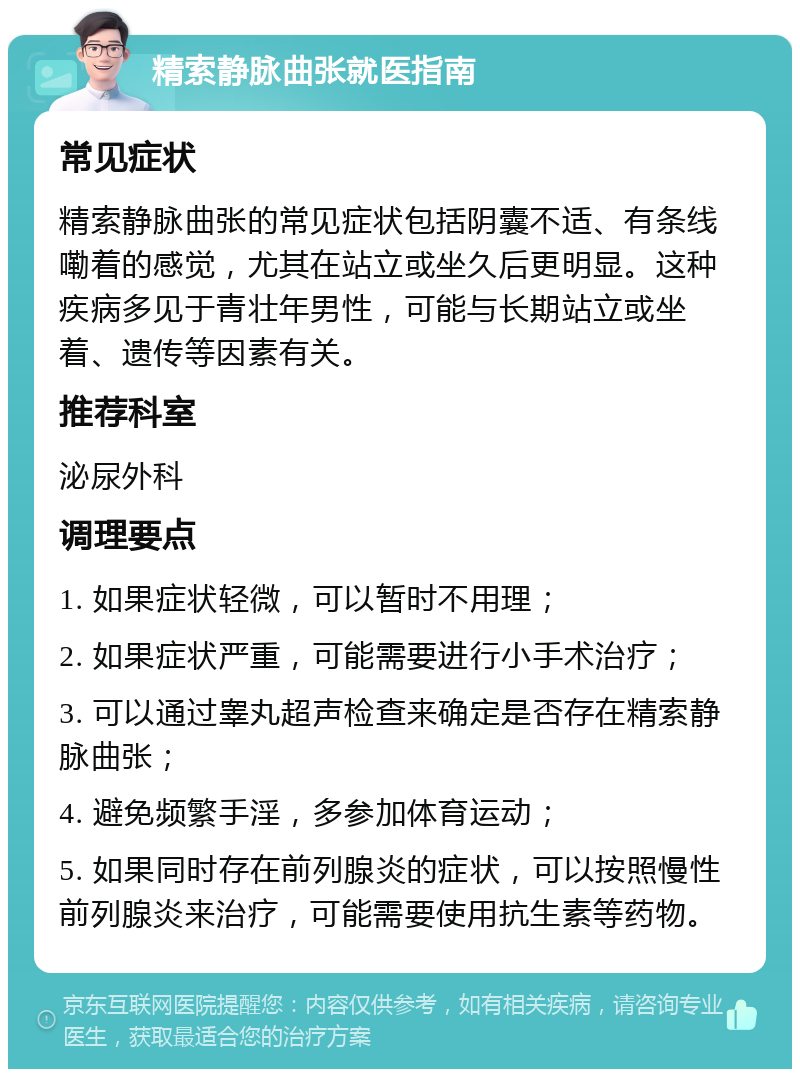 精索静脉曲张就医指南 常见症状 精索静脉曲张的常见症状包括阴囊不适、有条线嘞着的感觉，尤其在站立或坐久后更明显。这种疾病多见于青壮年男性，可能与长期站立或坐着、遗传等因素有关。 推荐科室 泌尿外科 调理要点 1. 如果症状轻微，可以暂时不用理； 2. 如果症状严重，可能需要进行小手术治疗； 3. 可以通过睾丸超声检查来确定是否存在精索静脉曲张； 4. 避免频繁手淫，多参加体育运动； 5. 如果同时存在前列腺炎的症状，可以按照慢性前列腺炎来治疗，可能需要使用抗生素等药物。