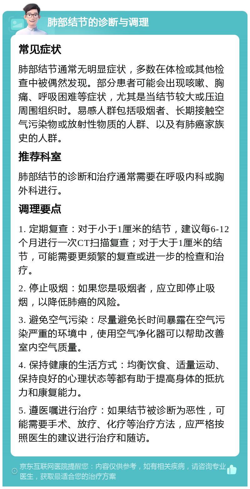 肺部结节的诊断与调理 常见症状 肺部结节通常无明显症状，多数在体检或其他检查中被偶然发现。部分患者可能会出现咳嗽、胸痛、呼吸困难等症状，尤其是当结节较大或压迫周围组织时。易感人群包括吸烟者、长期接触空气污染物或放射性物质的人群、以及有肺癌家族史的人群。 推荐科室 肺部结节的诊断和治疗通常需要在呼吸内科或胸外科进行。 调理要点 1. 定期复查：对于小于1厘米的结节，建议每6-12个月进行一次CT扫描复查；对于大于1厘米的结节，可能需要更频繁的复查或进一步的检查和治疗。 2. 停止吸烟：如果您是吸烟者，应立即停止吸烟，以降低肺癌的风险。 3. 避免空气污染：尽量避免长时间暴露在空气污染严重的环境中，使用空气净化器可以帮助改善室内空气质量。 4. 保持健康的生活方式：均衡饮食、适量运动、保持良好的心理状态等都有助于提高身体的抵抗力和康复能力。 5. 遵医嘱进行治疗：如果结节被诊断为恶性，可能需要手术、放疗、化疗等治疗方法，应严格按照医生的建议进行治疗和随访。