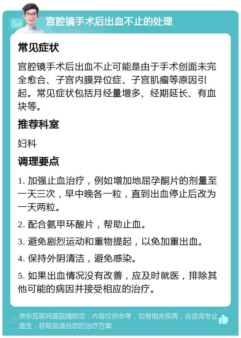 宫腔镜手术后出血不止的处理 常见症状 宫腔镜手术后出血不止可能是由于手术创面未完全愈合、子宫内膜异位症、子宫肌瘤等原因引起。常见症状包括月经量增多、经期延长、有血块等。 推荐科室 妇科 调理要点 1. 加强止血治疗，例如增加地屈孕酮片的剂量至一天三次，早中晚各一粒，直到出血停止后改为一天两粒。 2. 配合氨甲环酸片，帮助止血。 3. 避免剧烈运动和重物提起，以免加重出血。 4. 保持外阴清洁，避免感染。 5. 如果出血情况没有改善，应及时就医，排除其他可能的病因并接受相应的治疗。