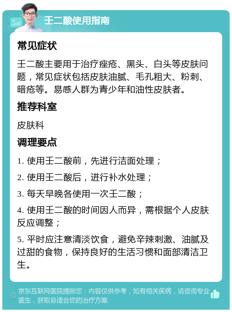 壬二酸使用指南 常见症状 壬二酸主要用于治疗痤疮、黑头、白头等皮肤问题，常见症状包括皮肤油腻、毛孔粗大、粉刺、暗疮等。易感人群为青少年和油性皮肤者。 推荐科室 皮肤科 调理要点 1. 使用壬二酸前，先进行洁面处理； 2. 使用壬二酸后，进行补水处理； 3. 每天早晚各使用一次壬二酸； 4. 使用壬二酸的时间因人而异，需根据个人皮肤反应调整； 5. 平时应注意清淡饮食，避免辛辣刺激、油腻及过甜的食物，保持良好的生活习惯和面部清洁卫生。