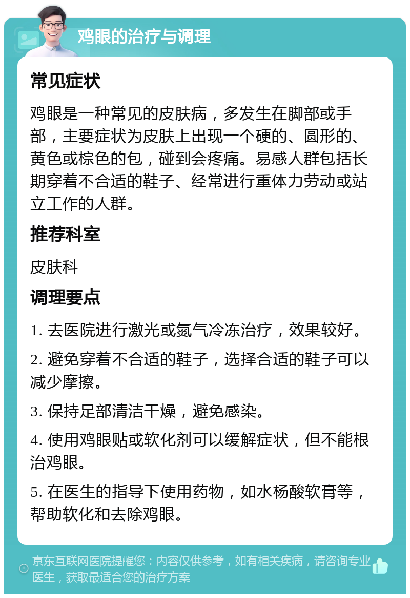 鸡眼的治疗与调理 常见症状 鸡眼是一种常见的皮肤病，多发生在脚部或手部，主要症状为皮肤上出现一个硬的、圆形的、黄色或棕色的包，碰到会疼痛。易感人群包括长期穿着不合适的鞋子、经常进行重体力劳动或站立工作的人群。 推荐科室 皮肤科 调理要点 1. 去医院进行激光或氮气冷冻治疗，效果较好。 2. 避免穿着不合适的鞋子，选择合适的鞋子可以减少摩擦。 3. 保持足部清洁干燥，避免感染。 4. 使用鸡眼贴或软化剂可以缓解症状，但不能根治鸡眼。 5. 在医生的指导下使用药物，如水杨酸软膏等，帮助软化和去除鸡眼。