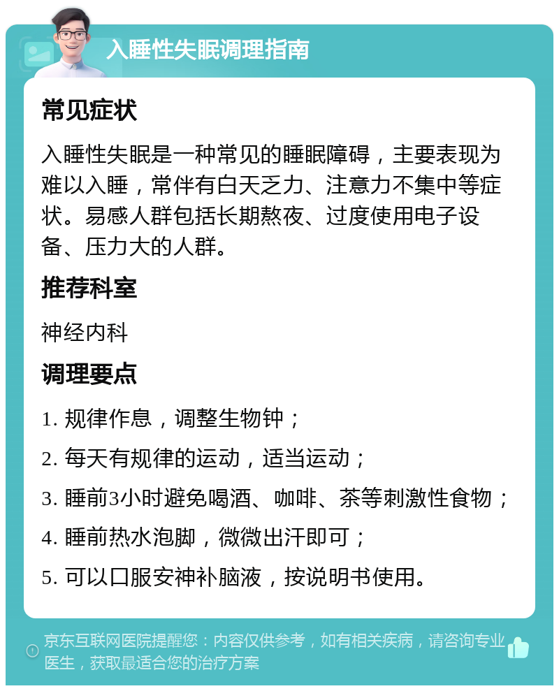 入睡性失眠调理指南 常见症状 入睡性失眠是一种常见的睡眠障碍，主要表现为难以入睡，常伴有白天乏力、注意力不集中等症状。易感人群包括长期熬夜、过度使用电子设备、压力大的人群。 推荐科室 神经内科 调理要点 1. 规律作息，调整生物钟； 2. 每天有规律的运动，适当运动； 3. 睡前3小时避免喝酒、咖啡、茶等刺激性食物； 4. 睡前热水泡脚，微微出汗即可； 5. 可以口服安神补脑液，按说明书使用。