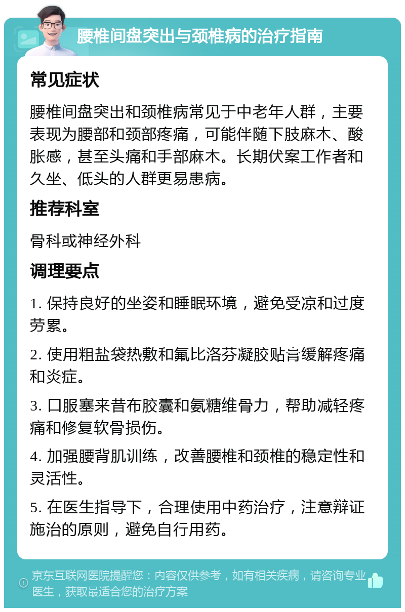 腰椎间盘突出与颈椎病的治疗指南 常见症状 腰椎间盘突出和颈椎病常见于中老年人群，主要表现为腰部和颈部疼痛，可能伴随下肢麻木、酸胀感，甚至头痛和手部麻木。长期伏案工作者和久坐、低头的人群更易患病。 推荐科室 骨科或神经外科 调理要点 1. 保持良好的坐姿和睡眠环境，避免受凉和过度劳累。 2. 使用粗盐袋热敷和氟比洛芬凝胶贴膏缓解疼痛和炎症。 3. 口服塞来昔布胶囊和氨糖维骨力，帮助减轻疼痛和修复软骨损伤。 4. 加强腰背肌训练，改善腰椎和颈椎的稳定性和灵活性。 5. 在医生指导下，合理使用中药治疗，注意辩证施治的原则，避免自行用药。