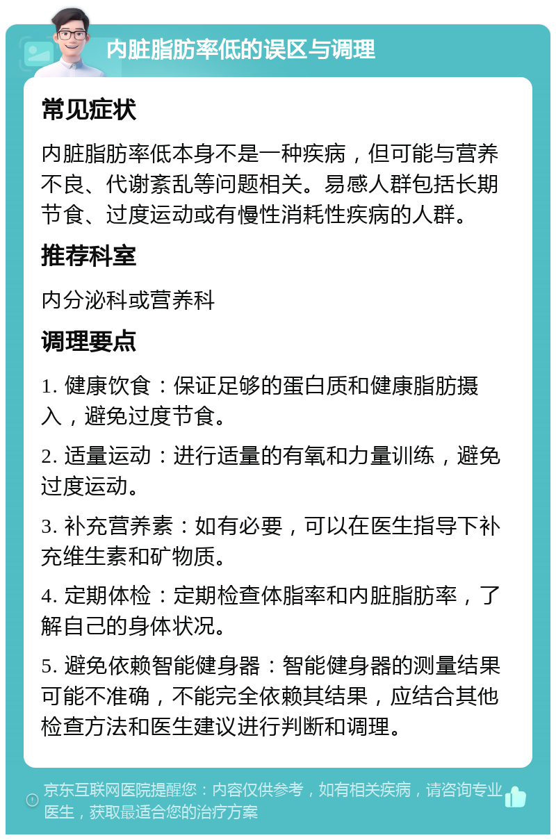 内脏脂肪率低的误区与调理 常见症状 内脏脂肪率低本身不是一种疾病，但可能与营养不良、代谢紊乱等问题相关。易感人群包括长期节食、过度运动或有慢性消耗性疾病的人群。 推荐科室 内分泌科或营养科 调理要点 1. 健康饮食：保证足够的蛋白质和健康脂肪摄入，避免过度节食。 2. 适量运动：进行适量的有氧和力量训练，避免过度运动。 3. 补充营养素：如有必要，可以在医生指导下补充维生素和矿物质。 4. 定期体检：定期检查体脂率和内脏脂肪率，了解自己的身体状况。 5. 避免依赖智能健身器：智能健身器的测量结果可能不准确，不能完全依赖其结果，应结合其他检查方法和医生建议进行判断和调理。