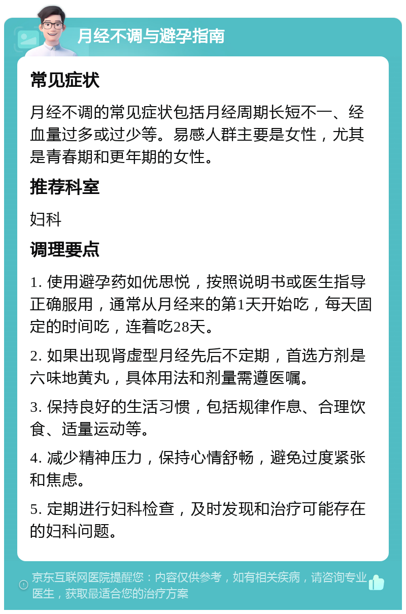 月经不调与避孕指南 常见症状 月经不调的常见症状包括月经周期长短不一、经血量过多或过少等。易感人群主要是女性，尤其是青春期和更年期的女性。 推荐科室 妇科 调理要点 1. 使用避孕药如优思悦，按照说明书或医生指导正确服用，通常从月经来的第1天开始吃，每天固定的时间吃，连着吃28天。 2. 如果出现肾虚型月经先后不定期，首选方剂是六味地黄丸，具体用法和剂量需遵医嘱。 3. 保持良好的生活习惯，包括规律作息、合理饮食、适量运动等。 4. 减少精神压力，保持心情舒畅，避免过度紧张和焦虑。 5. 定期进行妇科检查，及时发现和治疗可能存在的妇科问题。