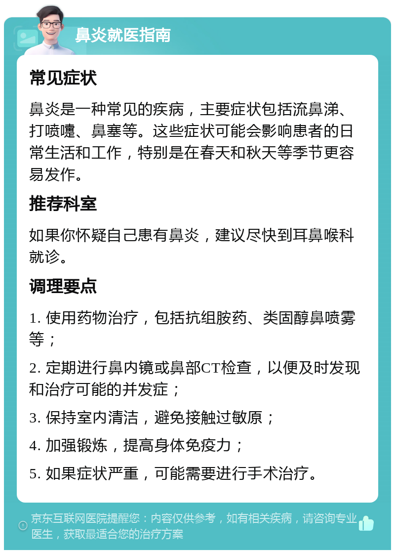 鼻炎就医指南 常见症状 鼻炎是一种常见的疾病，主要症状包括流鼻涕、打喷嚏、鼻塞等。这些症状可能会影响患者的日常生活和工作，特别是在春天和秋天等季节更容易发作。 推荐科室 如果你怀疑自己患有鼻炎，建议尽快到耳鼻喉科就诊。 调理要点 1. 使用药物治疗，包括抗组胺药、类固醇鼻喷雾等； 2. 定期进行鼻内镜或鼻部CT检查，以便及时发现和治疗可能的并发症； 3. 保持室内清洁，避免接触过敏原； 4. 加强锻炼，提高身体免疫力； 5. 如果症状严重，可能需要进行手术治疗。