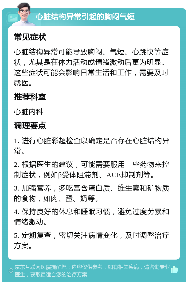 心脏结构异常引起的胸闷气短 常见症状 心脏结构异常可能导致胸闷、气短、心跳快等症状，尤其是在体力活动或情绪激动后更为明显。这些症状可能会影响日常生活和工作，需要及时就医。 推荐科室 心脏内科 调理要点 1. 进行心脏彩超检查以确定是否存在心脏结构异常。 2. 根据医生的建议，可能需要服用一些药物来控制症状，例如β受体阻滞剂、ACE抑制剂等。 3. 加强营养，多吃富含蛋白质、维生素和矿物质的食物，如肉、蛋、奶等。 4. 保持良好的休息和睡眠习惯，避免过度劳累和情绪激动。 5. 定期复查，密切关注病情变化，及时调整治疗方案。