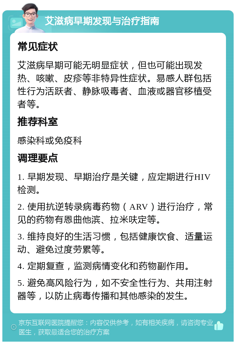 艾滋病早期发现与治疗指南 常见症状 艾滋病早期可能无明显症状，但也可能出现发热、咳嗽、皮疹等非特异性症状。易感人群包括性行为活跃者、静脉吸毒者、血液或器官移植受者等。 推荐科室 感染科或免疫科 调理要点 1. 早期发现、早期治疗是关键，应定期进行HIV检测。 2. 使用抗逆转录病毒药物（ARV）进行治疗，常见的药物有恩曲他滨、拉米呋定等。 3. 维持良好的生活习惯，包括健康饮食、适量运动、避免过度劳累等。 4. 定期复查，监测病情变化和药物副作用。 5. 避免高风险行为，如不安全性行为、共用注射器等，以防止病毒传播和其他感染的发生。