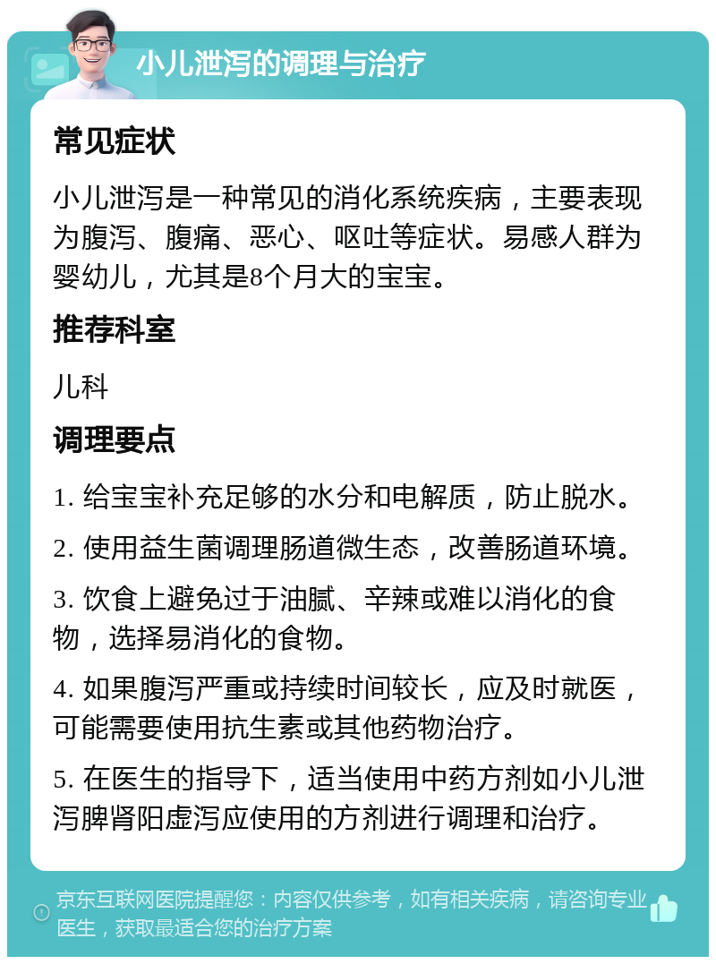 小儿泄泻的调理与治疗 常见症状 小儿泄泻是一种常见的消化系统疾病，主要表现为腹泻、腹痛、恶心、呕吐等症状。易感人群为婴幼儿，尤其是8个月大的宝宝。 推荐科室 儿科 调理要点 1. 给宝宝补充足够的水分和电解质，防止脱水。 2. 使用益生菌调理肠道微生态，改善肠道环境。 3. 饮食上避免过于油腻、辛辣或难以消化的食物，选择易消化的食物。 4. 如果腹泻严重或持续时间较长，应及时就医，可能需要使用抗生素或其他药物治疗。 5. 在医生的指导下，适当使用中药方剂如小儿泄泻脾肾阳虚泻应使用的方剂进行调理和治疗。