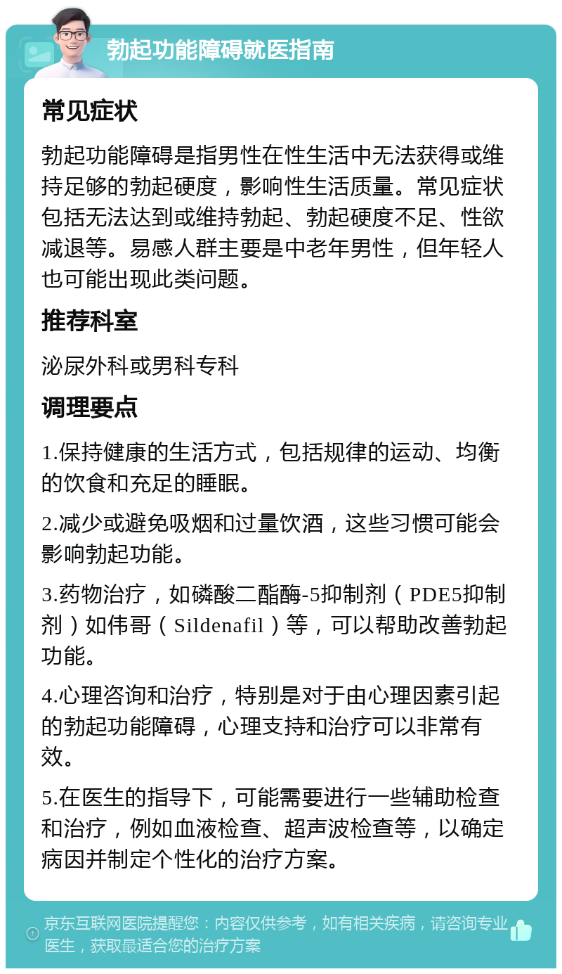 勃起功能障碍就医指南 常见症状 勃起功能障碍是指男性在性生活中无法获得或维持足够的勃起硬度，影响性生活质量。常见症状包括无法达到或维持勃起、勃起硬度不足、性欲减退等。易感人群主要是中老年男性，但年轻人也可能出现此类问题。 推荐科室 泌尿外科或男科专科 调理要点 1.保持健康的生活方式，包括规律的运动、均衡的饮食和充足的睡眠。 2.减少或避免吸烟和过量饮酒，这些习惯可能会影响勃起功能。 3.药物治疗，如磷酸二酯酶-5抑制剂（PDE5抑制剂）如伟哥（Sildenafil）等，可以帮助改善勃起功能。 4.心理咨询和治疗，特别是对于由心理因素引起的勃起功能障碍，心理支持和治疗可以非常有效。 5.在医生的指导下，可能需要进行一些辅助检查和治疗，例如血液检查、超声波检查等，以确定病因并制定个性化的治疗方案。