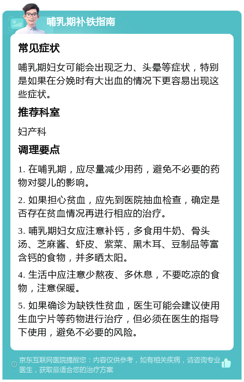 哺乳期补铁指南 常见症状 哺乳期妇女可能会出现乏力、头晕等症状，特别是如果在分娩时有大出血的情况下更容易出现这些症状。 推荐科室 妇产科 调理要点 1. 在哺乳期，应尽量减少用药，避免不必要的药物对婴儿的影响。 2. 如果担心贫血，应先到医院抽血检查，确定是否存在贫血情况再进行相应的治疗。 3. 哺乳期妇女应注意补钙，多食用牛奶、骨头汤、芝麻酱、虾皮、紫菜、黑木耳、豆制品等富含钙的食物，并多晒太阳。 4. 生活中应注意少熬夜、多休息，不要吃凉的食物，注意保暖。 5. 如果确诊为缺铁性贫血，医生可能会建议使用生血宁片等药物进行治疗，但必须在医生的指导下使用，避免不必要的风险。