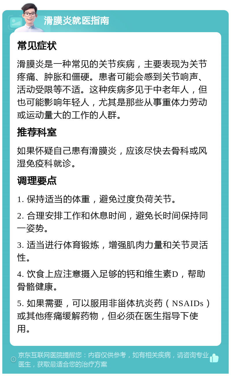 滑膜炎就医指南 常见症状 滑膜炎是一种常见的关节疾病，主要表现为关节疼痛、肿胀和僵硬。患者可能会感到关节响声、活动受限等不适。这种疾病多见于中老年人，但也可能影响年轻人，尤其是那些从事重体力劳动或运动量大的工作的人群。 推荐科室 如果怀疑自己患有滑膜炎，应该尽快去骨科或风湿免疫科就诊。 调理要点 1. 保持适当的体重，避免过度负荷关节。 2. 合理安排工作和休息时间，避免长时间保持同一姿势。 3. 适当进行体育锻炼，增强肌肉力量和关节灵活性。 4. 饮食上应注意摄入足够的钙和维生素D，帮助骨骼健康。 5. 如果需要，可以服用非甾体抗炎药（NSAIDs）或其他疼痛缓解药物，但必须在医生指导下使用。