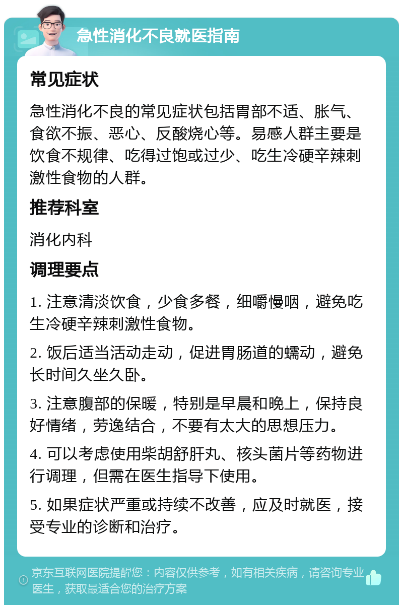 急性消化不良就医指南 常见症状 急性消化不良的常见症状包括胃部不适、胀气、食欲不振、恶心、反酸烧心等。易感人群主要是饮食不规律、吃得过饱或过少、吃生冷硬辛辣刺激性食物的人群。 推荐科室 消化内科 调理要点 1. 注意清淡饮食，少食多餐，细嚼慢咽，避免吃生冷硬辛辣刺激性食物。 2. 饭后适当活动走动，促进胃肠道的蠕动，避免长时间久坐久卧。 3. 注意腹部的保暖，特别是早晨和晚上，保持良好情绪，劳逸结合，不要有太大的思想压力。 4. 可以考虑使用柴胡舒肝丸、核头菌片等药物进行调理，但需在医生指导下使用。 5. 如果症状严重或持续不改善，应及时就医，接受专业的诊断和治疗。