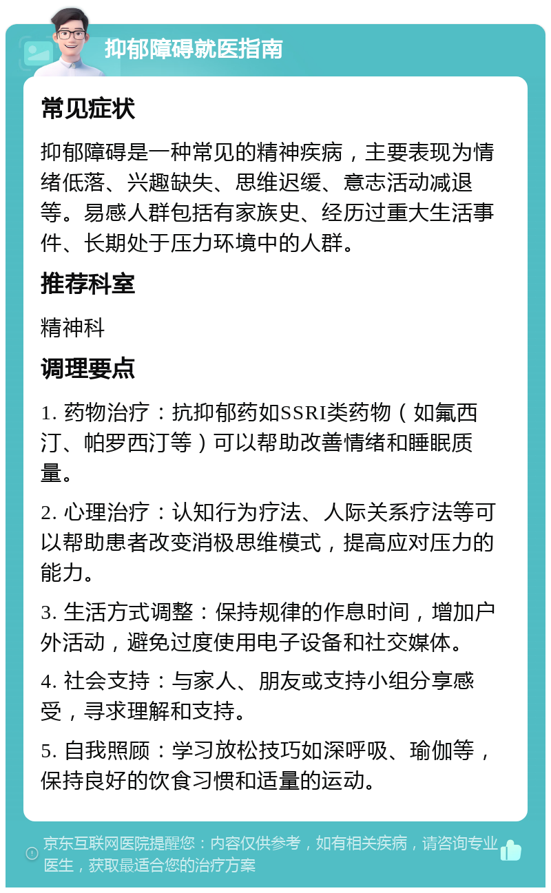 抑郁障碍就医指南 常见症状 抑郁障碍是一种常见的精神疾病，主要表现为情绪低落、兴趣缺失、思维迟缓、意志活动减退等。易感人群包括有家族史、经历过重大生活事件、长期处于压力环境中的人群。 推荐科室 精神科 调理要点 1. 药物治疗：抗抑郁药如SSRI类药物（如氟西汀、帕罗西汀等）可以帮助改善情绪和睡眠质量。 2. 心理治疗：认知行为疗法、人际关系疗法等可以帮助患者改变消极思维模式，提高应对压力的能力。 3. 生活方式调整：保持规律的作息时间，增加户外活动，避免过度使用电子设备和社交媒体。 4. 社会支持：与家人、朋友或支持小组分享感受，寻求理解和支持。 5. 自我照顾：学习放松技巧如深呼吸、瑜伽等，保持良好的饮食习惯和适量的运动。