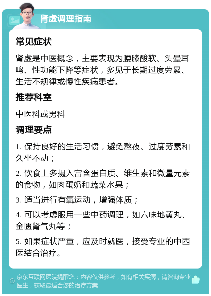 肾虚调理指南 常见症状 肾虚是中医概念，主要表现为腰膝酸软、头晕耳鸣、性功能下降等症状，多见于长期过度劳累、生活不规律或慢性疾病患者。 推荐科室 中医科或男科 调理要点 1. 保持良好的生活习惯，避免熬夜、过度劳累和久坐不动； 2. 饮食上多摄入富含蛋白质、维生素和微量元素的食物，如肉蛋奶和蔬菜水果； 3. 适当进行有氧运动，增强体质； 4. 可以考虑服用一些中药调理，如六味地黄丸、金匮肾气丸等； 5. 如果症状严重，应及时就医，接受专业的中西医结合治疗。