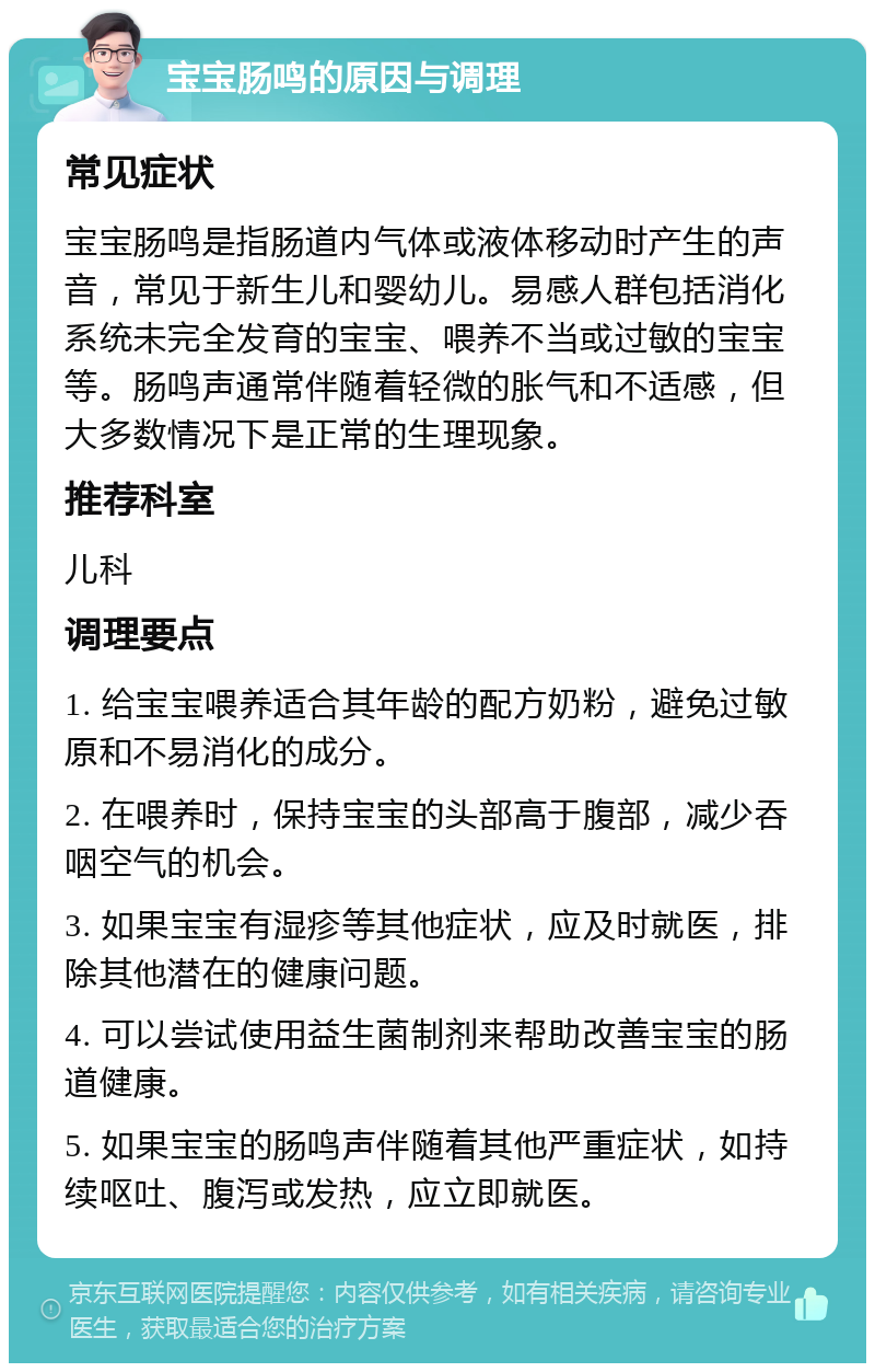 宝宝肠鸣的原因与调理 常见症状 宝宝肠鸣是指肠道内气体或液体移动时产生的声音，常见于新生儿和婴幼儿。易感人群包括消化系统未完全发育的宝宝、喂养不当或过敏的宝宝等。肠鸣声通常伴随着轻微的胀气和不适感，但大多数情况下是正常的生理现象。 推荐科室 儿科 调理要点 1. 给宝宝喂养适合其年龄的配方奶粉，避免过敏原和不易消化的成分。 2. 在喂养时，保持宝宝的头部高于腹部，减少吞咽空气的机会。 3. 如果宝宝有湿疹等其他症状，应及时就医，排除其他潜在的健康问题。 4. 可以尝试使用益生菌制剂来帮助改善宝宝的肠道健康。 5. 如果宝宝的肠鸣声伴随着其他严重症状，如持续呕吐、腹泻或发热，应立即就医。