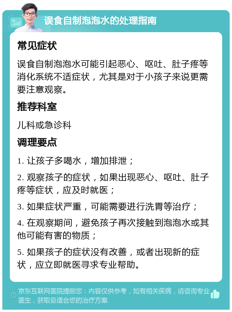 误食自制泡泡水的处理指南 常见症状 误食自制泡泡水可能引起恶心、呕吐、肚子疼等消化系统不适症状，尤其是对于小孩子来说更需要注意观察。 推荐科室 儿科或急诊科 调理要点 1. 让孩子多喝水，增加排泄； 2. 观察孩子的症状，如果出现恶心、呕吐、肚子疼等症状，应及时就医； 3. 如果症状严重，可能需要进行洗胃等治疗； 4. 在观察期间，避免孩子再次接触到泡泡水或其他可能有害的物质； 5. 如果孩子的症状没有改善，或者出现新的症状，应立即就医寻求专业帮助。