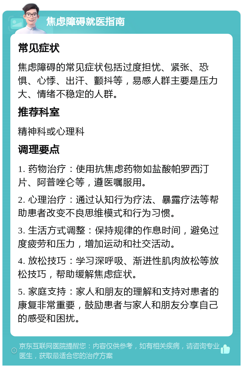 焦虑障碍就医指南 常见症状 焦虑障碍的常见症状包括过度担忧、紧张、恐惧、心悸、出汗、颤抖等，易感人群主要是压力大、情绪不稳定的人群。 推荐科室 精神科或心理科 调理要点 1. 药物治疗：使用抗焦虑药物如盐酸帕罗西汀片、阿普唑仑等，遵医嘱服用。 2. 心理治疗：通过认知行为疗法、暴露疗法等帮助患者改变不良思维模式和行为习惯。 3. 生活方式调整：保持规律的作息时间，避免过度疲劳和压力，增加运动和社交活动。 4. 放松技巧：学习深呼吸、渐进性肌肉放松等放松技巧，帮助缓解焦虑症状。 5. 家庭支持：家人和朋友的理解和支持对患者的康复非常重要，鼓励患者与家人和朋友分享自己的感受和困扰。