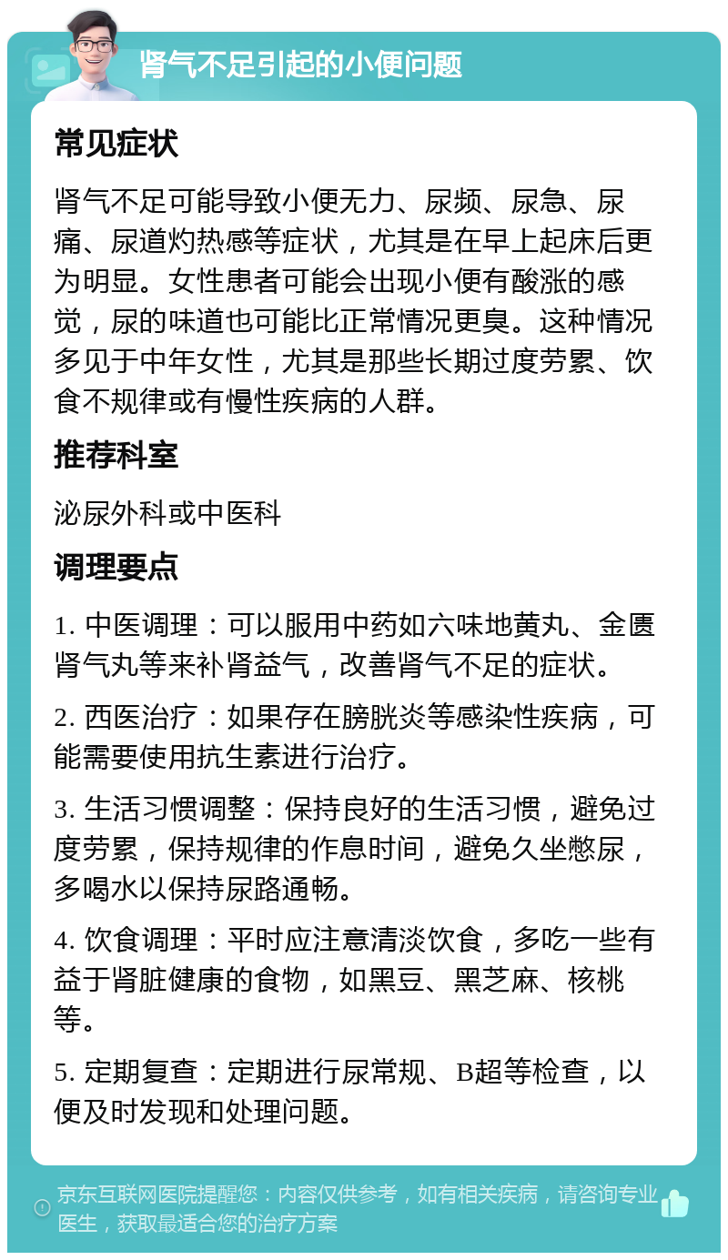 肾气不足引起的小便问题 常见症状 肾气不足可能导致小便无力、尿频、尿急、尿痛、尿道灼热感等症状，尤其是在早上起床后更为明显。女性患者可能会出现小便有酸涨的感觉，尿的味道也可能比正常情况更臭。这种情况多见于中年女性，尤其是那些长期过度劳累、饮食不规律或有慢性疾病的人群。 推荐科室 泌尿外科或中医科 调理要点 1. 中医调理：可以服用中药如六味地黄丸、金匮肾气丸等来补肾益气，改善肾气不足的症状。 2. 西医治疗：如果存在膀胱炎等感染性疾病，可能需要使用抗生素进行治疗。 3. 生活习惯调整：保持良好的生活习惯，避免过度劳累，保持规律的作息时间，避免久坐憋尿，多喝水以保持尿路通畅。 4. 饮食调理：平时应注意清淡饮食，多吃一些有益于肾脏健康的食物，如黑豆、黑芝麻、核桃等。 5. 定期复查：定期进行尿常规、B超等检查，以便及时发现和处理问题。