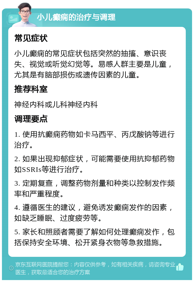 小儿癫痫的治疗与调理 常见症状 小儿癫痫的常见症状包括突然的抽搐、意识丧失、视觉或听觉幻觉等。易感人群主要是儿童，尤其是有脑部损伤或遗传因素的儿童。 推荐科室 神经内科或儿科神经内科 调理要点 1. 使用抗癫痫药物如卡马西平、丙戊酸钠等进行治疗。 2. 如果出现抑郁症状，可能需要使用抗抑郁药物如SSRIs等进行治疗。 3. 定期复查，调整药物剂量和种类以控制发作频率和严重程度。 4. 遵循医生的建议，避免诱发癫痫发作的因素，如缺乏睡眠、过度疲劳等。 5. 家长和照顾者需要了解如何处理癫痫发作，包括保持安全环境、松开紧身衣物等急救措施。