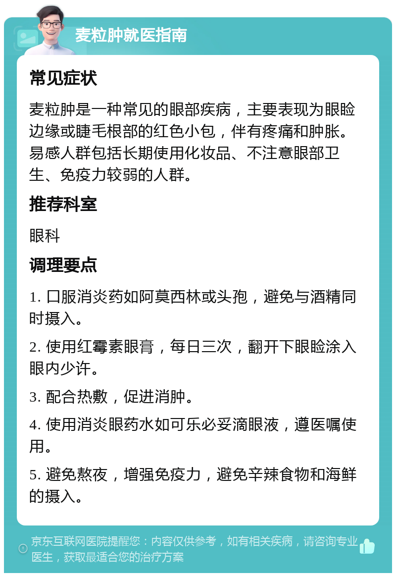 麦粒肿就医指南 常见症状 麦粒肿是一种常见的眼部疾病，主要表现为眼睑边缘或睫毛根部的红色小包，伴有疼痛和肿胀。易感人群包括长期使用化妆品、不注意眼部卫生、免疫力较弱的人群。 推荐科室 眼科 调理要点 1. 口服消炎药如阿莫西林或头孢，避免与酒精同时摄入。 2. 使用红霉素眼膏，每日三次，翻开下眼睑涂入眼内少许。 3. 配合热敷，促进消肿。 4. 使用消炎眼药水如可乐必妥滴眼液，遵医嘱使用。 5. 避免熬夜，增强免疫力，避免辛辣食物和海鲜的摄入。