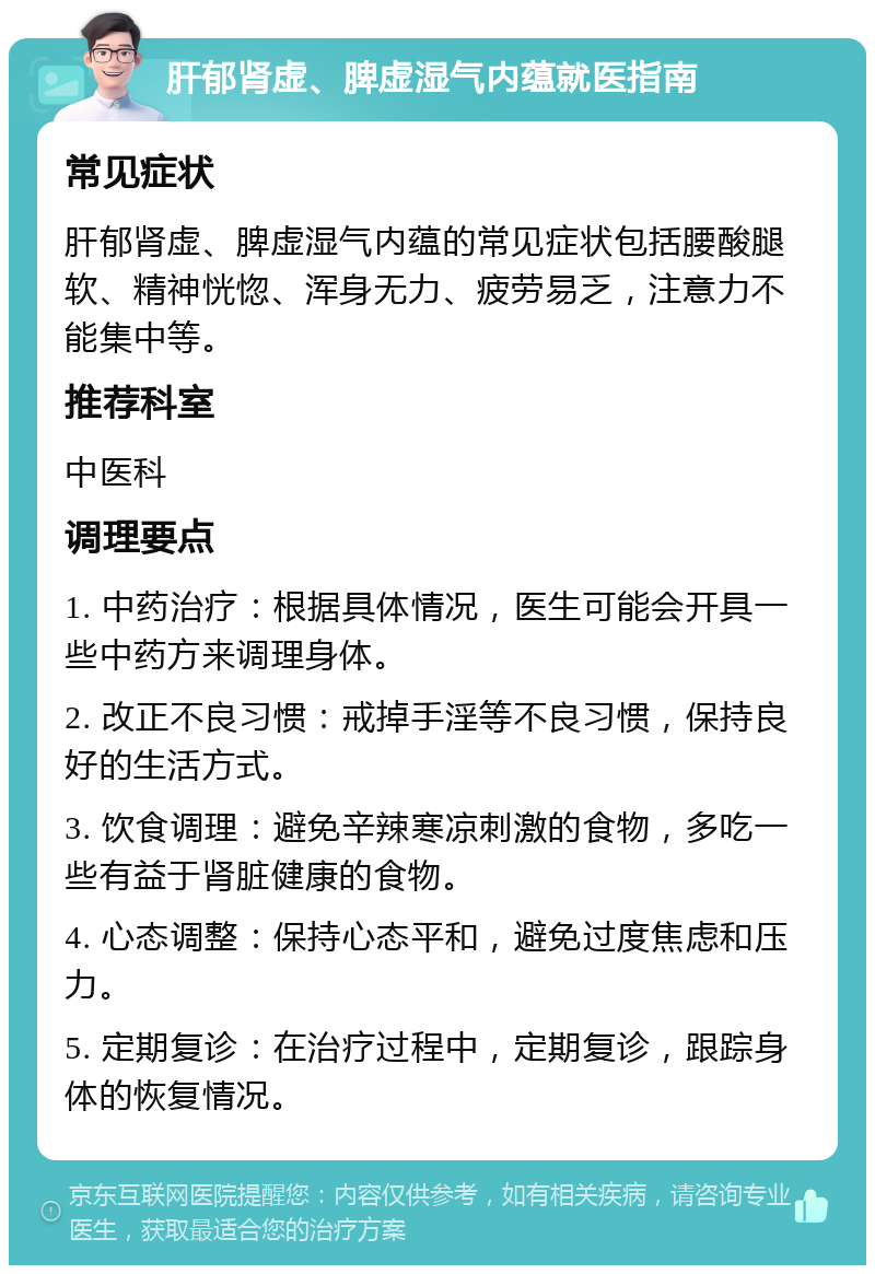 肝郁肾虚、脾虚湿气内蕴就医指南 常见症状 肝郁肾虚、脾虚湿气内蕴的常见症状包括腰酸腿软、精神恍惚、浑身无力、疲劳易乏，注意力不能集中等。 推荐科室 中医科 调理要点 1. 中药治疗：根据具体情况，医生可能会开具一些中药方来调理身体。 2. 改正不良习惯：戒掉手淫等不良习惯，保持良好的生活方式。 3. 饮食调理：避免辛辣寒凉刺激的食物，多吃一些有益于肾脏健康的食物。 4. 心态调整：保持心态平和，避免过度焦虑和压力。 5. 定期复诊：在治疗过程中，定期复诊，跟踪身体的恢复情况。