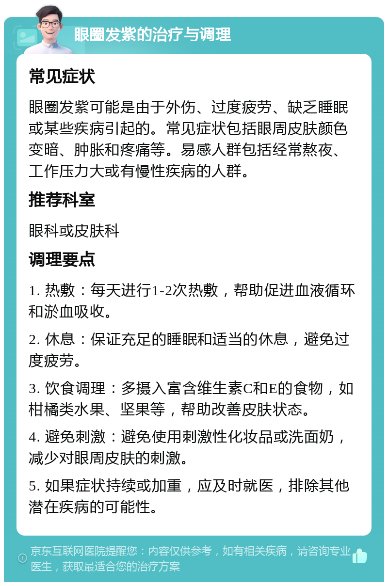 眼圈发紫的治疗与调理 常见症状 眼圈发紫可能是由于外伤、过度疲劳、缺乏睡眠或某些疾病引起的。常见症状包括眼周皮肤颜色变暗、肿胀和疼痛等。易感人群包括经常熬夜、工作压力大或有慢性疾病的人群。 推荐科室 眼科或皮肤科 调理要点 1. 热敷：每天进行1-2次热敷，帮助促进血液循环和淤血吸收。 2. 休息：保证充足的睡眠和适当的休息，避免过度疲劳。 3. 饮食调理：多摄入富含维生素C和E的食物，如柑橘类水果、坚果等，帮助改善皮肤状态。 4. 避免刺激：避免使用刺激性化妆品或洗面奶，减少对眼周皮肤的刺激。 5. 如果症状持续或加重，应及时就医，排除其他潜在疾病的可能性。