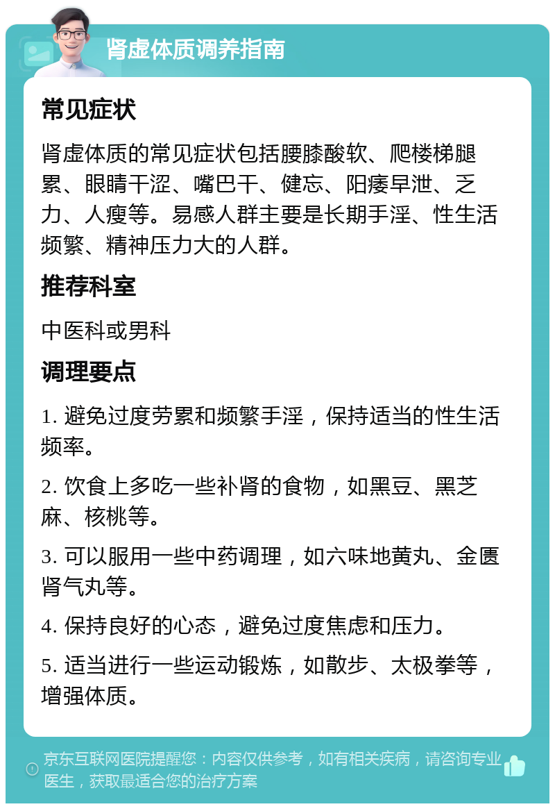 肾虚体质调养指南 常见症状 肾虚体质的常见症状包括腰膝酸软、爬楼梯腿累、眼睛干涩、嘴巴干、健忘、阳痿早泄、乏力、人瘦等。易感人群主要是长期手淫、性生活频繁、精神压力大的人群。 推荐科室 中医科或男科 调理要点 1. 避免过度劳累和频繁手淫，保持适当的性生活频率。 2. 饮食上多吃一些补肾的食物，如黑豆、黑芝麻、核桃等。 3. 可以服用一些中药调理，如六味地黄丸、金匮肾气丸等。 4. 保持良好的心态，避免过度焦虑和压力。 5. 适当进行一些运动锻炼，如散步、太极拳等，增强体质。