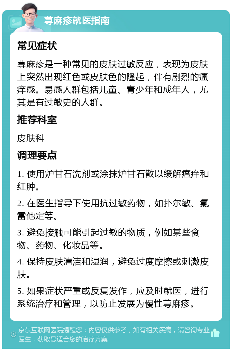 荨麻疹就医指南 常见症状 荨麻疹是一种常见的皮肤过敏反应，表现为皮肤上突然出现红色或皮肤色的隆起，伴有剧烈的瘙痒感。易感人群包括儿童、青少年和成年人，尤其是有过敏史的人群。 推荐科室 皮肤科 调理要点 1. 使用炉甘石洗剂或涂抹炉甘石散以缓解瘙痒和红肿。 2. 在医生指导下使用抗过敏药物，如扑尔敏、氯雷他定等。 3. 避免接触可能引起过敏的物质，例如某些食物、药物、化妆品等。 4. 保持皮肤清洁和湿润，避免过度摩擦或刺激皮肤。 5. 如果症状严重或反复发作，应及时就医，进行系统治疗和管理，以防止发展为慢性荨麻疹。