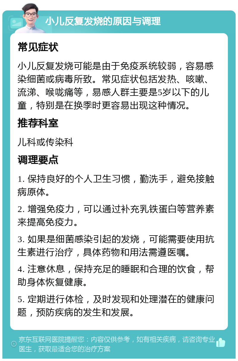 小儿反复发烧的原因与调理 常见症状 小儿反复发烧可能是由于免疫系统较弱，容易感染细菌或病毒所致。常见症状包括发热、咳嗽、流涕、喉咙痛等，易感人群主要是5岁以下的儿童，特别是在换季时更容易出现这种情况。 推荐科室 儿科或传染科 调理要点 1. 保持良好的个人卫生习惯，勤洗手，避免接触病原体。 2. 增强免疫力，可以通过补充乳铁蛋白等营养素来提高免疫力。 3. 如果是细菌感染引起的发烧，可能需要使用抗生素进行治疗，具体药物和用法需遵医嘱。 4. 注意休息，保持充足的睡眠和合理的饮食，帮助身体恢复健康。 5. 定期进行体检，及时发现和处理潜在的健康问题，预防疾病的发生和发展。